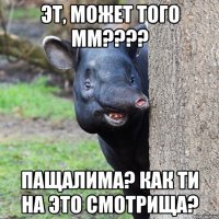 Эт, может того мм???? Пащалима? Как ти на это смотрища?