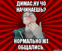 Димас,ну чо начинаешь? Нормально же общались.