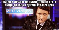 путин и украина ни савмистимые вещи люди до вас ни доганяит а в совсем 