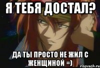 Я тебя достал? Да ты просто не жил с женщиной =)