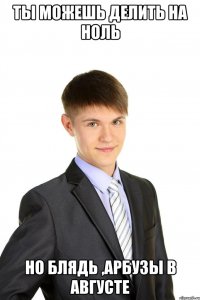 ты можешь делить на ноль но блядь ,арбузы в августе