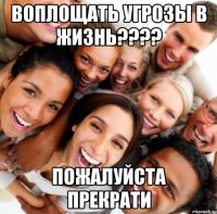 воплощать угрозы в жизнь???? пожалуйста прекрати