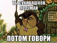 ты сука башкой подумай потом говори