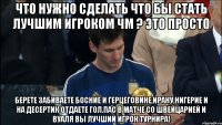 что нужно сделать что бы стать лучшим игроком ЧМ ? ЭТО ПРОСТО берете забиваете босние и герцеговине,ирану,нигерие и на десертик отдаете гол.пас в матче со швейцарией и вуаля вы лучший игрок турнира!