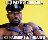 ЕЩЕ РАЗ КУПИШЬ МОЕ, И Я НАКАЖУ ТЕБЯ, ШАЛУН