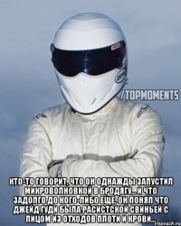  Кто-то говорит, что он однажды запустил микроволновкой в бродягу... и что задолго до кого-либо еще, он понял что Джейд Гуди была расистской свиньей с лицом из отходов плоти и крови...