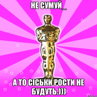 не сумуй_ а то сіськи рости не будуть.)))