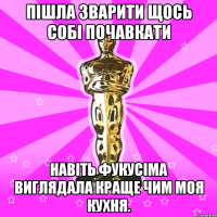 Пішла зварити щось собі почавкати навіть Фукусіма виглядала краще чим моя кухня.