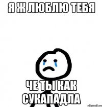Я Ж ЛЮБЛЮ ТЕБЯ ЧЕ ТЫ КАК СУКАПАДЛА