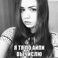  я тя по айпи вычислю