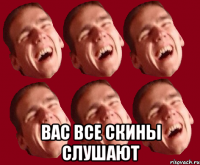  вас все скины слушают