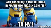 Ати знаєш що у москві нема нормальнихх людей одні геї ? та ну !