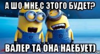 А шо мне с этого будет? Валер та она наебует)