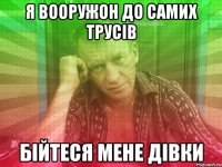 я вооружон до самих трусів бійтеся мене дівки