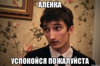 Аленка Успокойся пожалуйста