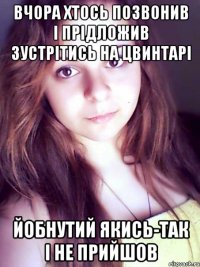 вчора хтось позвонив і прідложив зустрітись на цвинтарі йобнутий якись-так і не прийшов