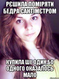 рєшила поміряти бедра сантімєтром купила ше один,бо одного оказалось мало