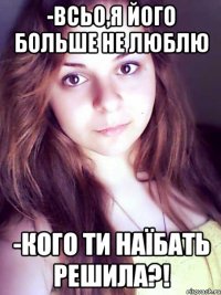 -всьо,я його больше не люблю -кого ти наїбать решила?!