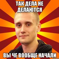 так дела не делаются вы че вообще начали