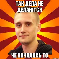 так дела не делаются че началось то