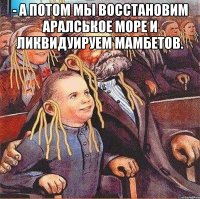 - а потом мы восстановим аралськое море и ликвидуируем мамбетов. 
