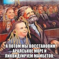  - а потом мы восстановим аралськое море и ликвидуируем мамбетов.