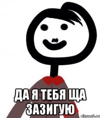  да я тебя ща зазигую