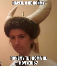 КАРЕН, Я НЕ ПОЙМУ ПОЧЕМУ ТЫ ДОМА НЕ НОЧУЕШЬ?