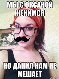 мы с оксаной женимся но данил нам не мешает