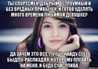 Ты спортсмен, добрый, остроумный и без вредных привычек, и готов уделять много времени любимой девушке? Да зачем это все, лучше найду себе быдло-распиздяя, которому плевать на меня, и буду счастлива