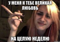 у меня к тебе великая любовь на целую неделю