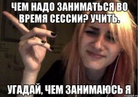 чем надо заниматься во время сессии? учить. угадай, чем занимаюсь я