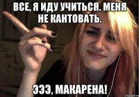 все, я иду учиться. меня не кантовать. эээ, макарена!