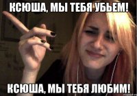 Ксюша, мы тебя убьем! Ксюша, мы тебя любим!