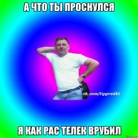 А что ты проснулся я как рас телек врубил