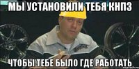 Мы установили тебя КНПЗ Чтобы тебе было где работать