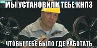 Мы установили тебе КНПЗ Чтобы тебе было где работать