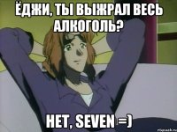 Ёджи, ты выжрал весь алкоголь? Нет, Seven =)