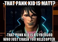 -that pank kid is matt? -that punk kid is a cybergod who just crash you helecopter
