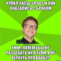 Купил часы за 40$ и они оказались с браком Хмм…Пояему бы не разъебать их к хуям, а не вернуть продавцу?