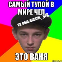 самый тупой в мире чел это ваня