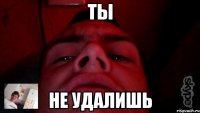 ты не удалишь