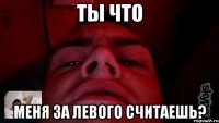 ты что меня за левого считаешь?
