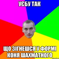 уєбу так що зігнешся у формі коня шахматного