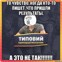 то чувство, когда кто-то пишет ,что пришли результаты, а это не так!!!!!!!