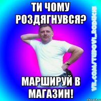 ти чому роздягнувся? маршируй в магазин!