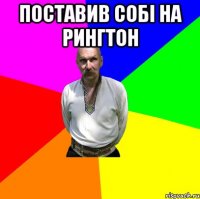 поставив собі на рингтон 