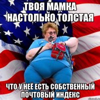 Твоя мамка настолько толстая что у неё есть собственный почтовый индекс