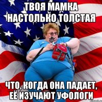 Твоя мамка настолько толстая что, когда она падает, её изучают уфологи