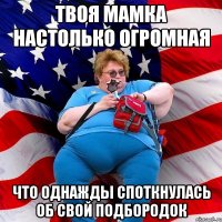 Твоя мамка настолько огромная что однажды споткнулась об свой подбородок